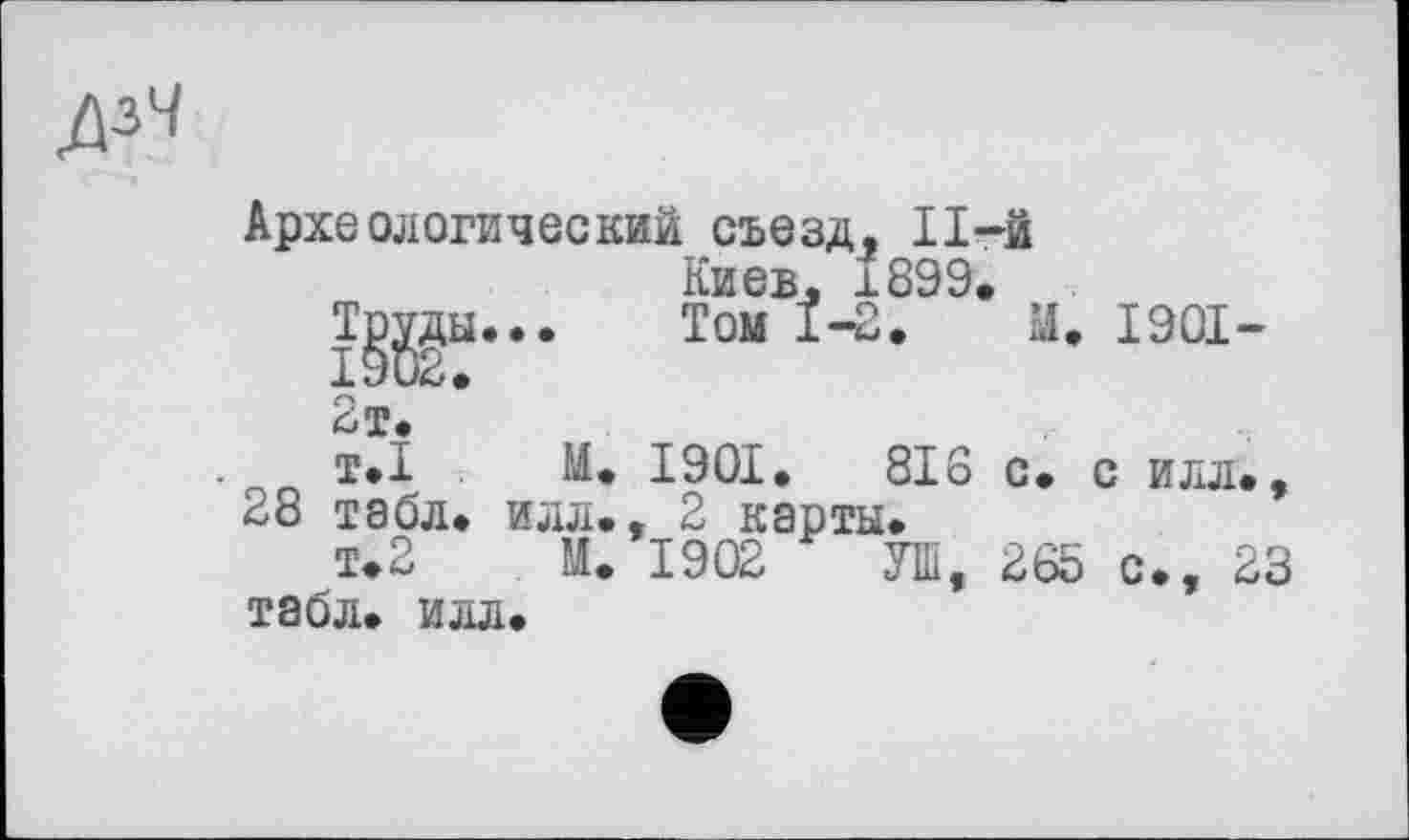 ﻿дзЧ
Археологический съезд, ІІ-Й Киев. 1899.
Tgggu... Том 1-2. М. 1901-
2т.
т.1 М. 1901.	818 с. с илл.,
28 табл, илл., 2 карты.
т.2 М. 1902 УШ, 265 с., 23 табл. илл.